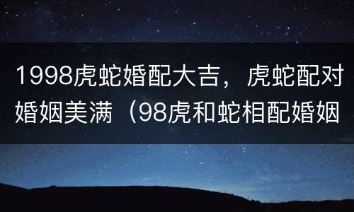 1998虎蛇婚配大吉，虎蛇配对婚姻美满（98虎和蛇相配婚姻如何）