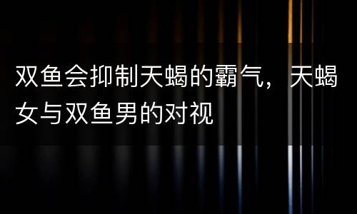 双鱼会抑制天蝎的霸气，天蝎女与双鱼男的对视