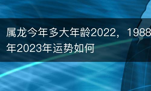 属龙今年多大年龄2022，1988年2023年运势如何