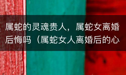 属蛇的灵魂贵人，属蛇女离婚后悔吗（属蛇女人离婚后的心理）