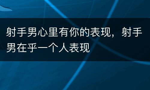 射手男心里有你的表现，射手男在乎一个人表现