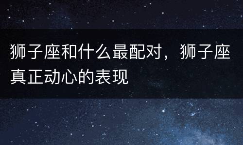 狮子座和什么最配对，狮子座真正动心的表现