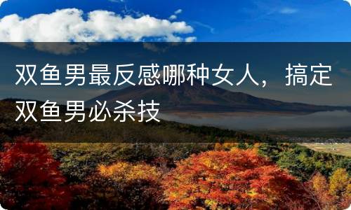 双鱼男最反感哪种女人，搞定双鱼男必杀技