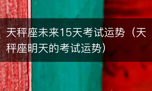 天秤座未来15天考试运势（天秤座明天的考试运势）