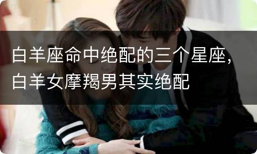 白羊座命中绝配的三个星座，白羊女摩羯男其实绝配