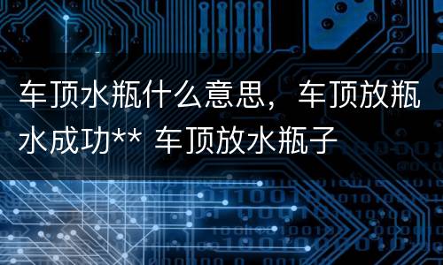车顶水瓶什么意思，车顶放瓶水成功** 车顶放水瓶子