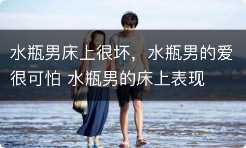 水瓶男床上很坏，水瓶男的爱很可怕 水瓶男的床上表现