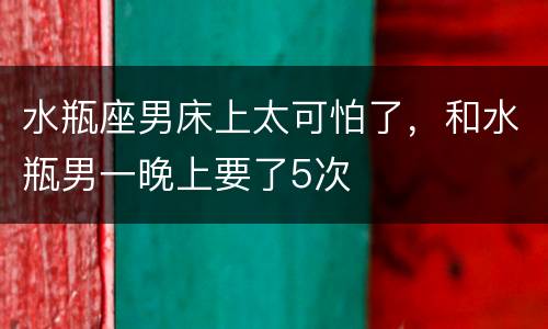 水瓶座男床上太可怕了，和水瓶男一晚上要了5次