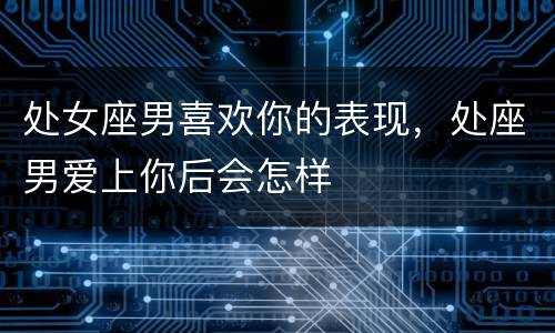 处女座男喜欢你的表现，处座男爱上你后会怎样