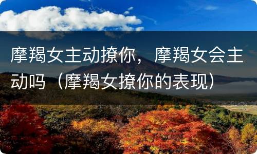 摩羯女主动撩你，摩羯女会主动吗（摩羯女撩你的表现）