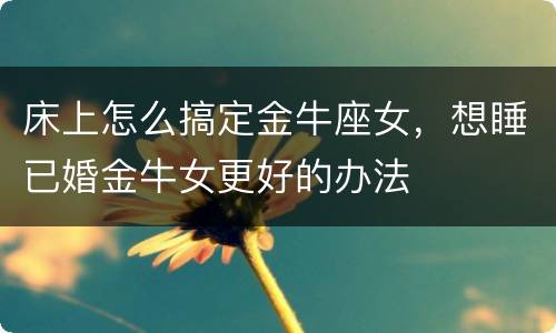 床上怎么搞定金牛座女，想睡已婚金牛女更好的办法