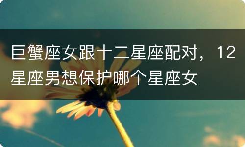 巨蟹座女跟十二星座配对，12星座男想保护哪个星座女