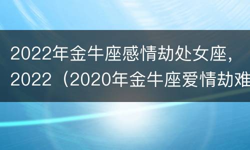 2022年金牛座感情劫处女座，2022（2020年金牛座爱情劫难）