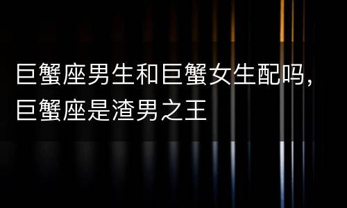 巨蟹座男生和巨蟹女生配吗，巨蟹座是渣男之王