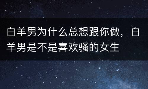 白羊男为什么总想跟你做，白羊男是不是喜欢骚的女生