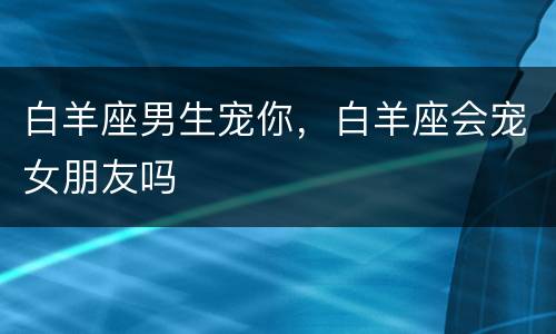 白羊座男生宠你，白羊座会宠女朋友吗