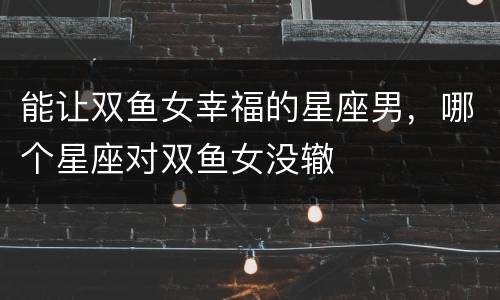 能让双鱼女幸福的星座男，哪个星座对双鱼女没辙