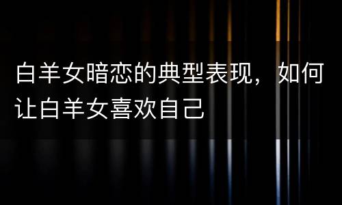 白羊女暗恋的典型表现，如何让白羊女喜欢自己