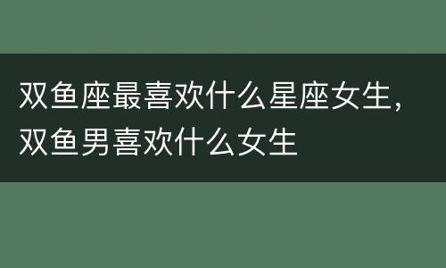 双鱼座最喜欢什么星座女生，双鱼男喜欢什么女生