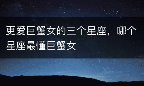 更爱巨蟹女的三个星座，哪个星座最懂巨蟹女
