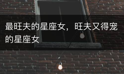 最旺夫的星座女，旺夫又得宠的星座女