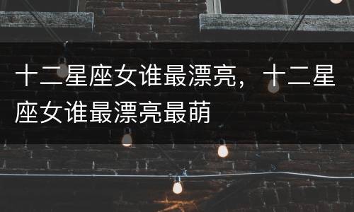 十二星座女谁最漂亮，十二星座女谁最漂亮最萌