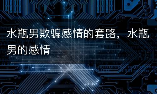 水瓶男欺骗感情的套路，水瓶男的感情