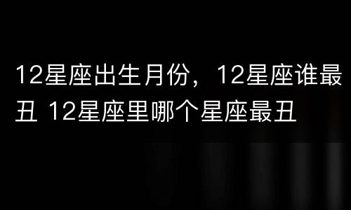 12星座出生月份，12星座谁最丑 12星座里哪个星座最丑