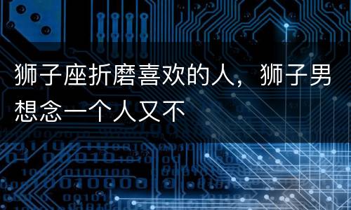 狮子座折磨喜欢的人，狮子男想念一个人又不