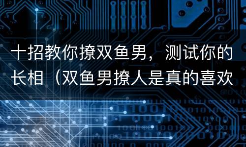 十招教你撩双鱼男，测试你的长相（双鱼男撩人是真的喜欢吗）
