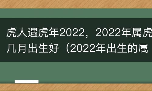 虎人遇虎年2022，2022年属虎几月出生好（2022年出生的属虎人命理如何）