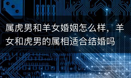 属虎男和羊女婚姻怎么样，羊女和虎男的属相适合结婚吗