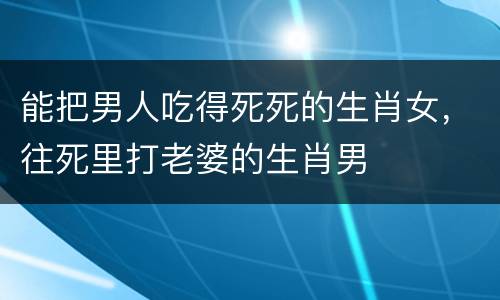 能把男人吃得死死的生肖女，往死里打老婆的生肖男