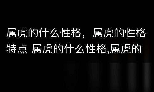 属虎的什么性格，属虎的性格特点 属虎的什么性格,属虎的性格特点女
