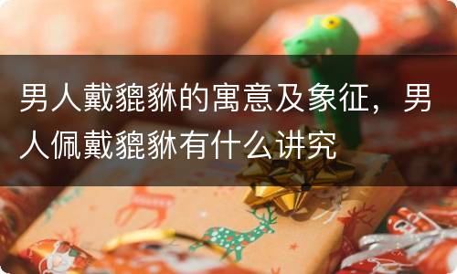 男人戴貔貅的寓意及象征，男人佩戴貔貅有什么讲究