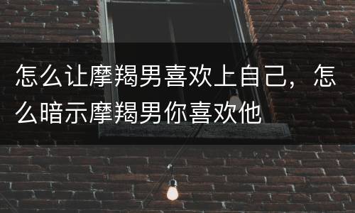 怎么让摩羯男喜欢上自己，怎么暗示摩羯男你喜欢他