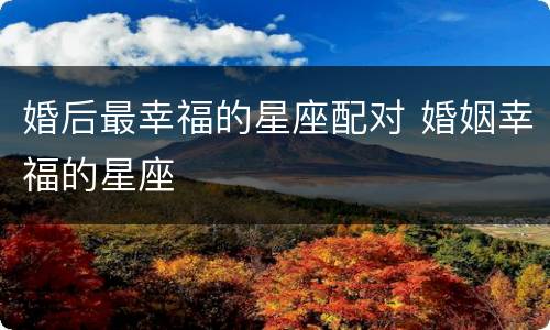 婚后最幸福的星座配对 婚姻幸福的星座