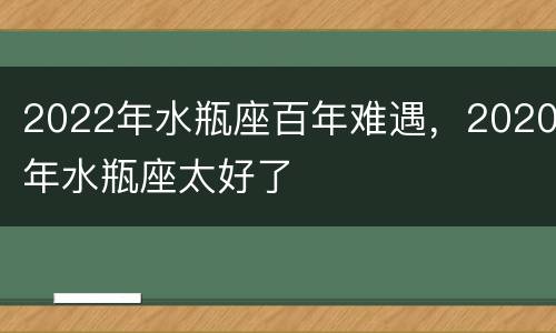 2022年水瓶座百年难遇，2020年水瓶座太好了