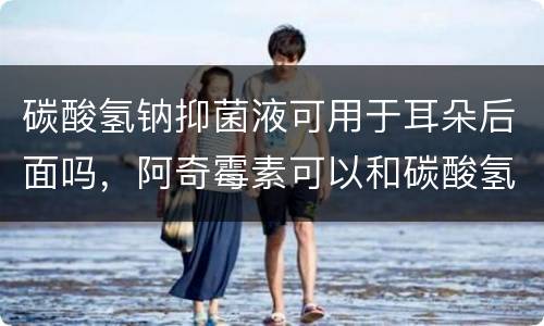 碳酸氢钠抑菌液可用于耳朵后面吗，阿奇霉素可以和碳酸氢钠联用吗？