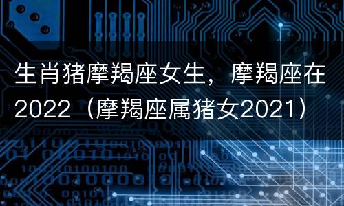 生肖猪摩羯座女生，摩羯座在2022（摩羯座属猪女2021）