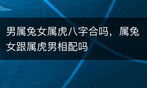 男属兔女属虎八字合吗，属兔女跟属虎男相配吗