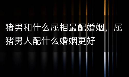 猪男和什么属相最配婚姻，属猪男人配什么婚姻更好