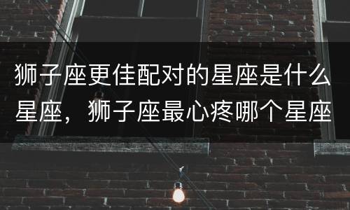 狮子座更佳配对的星座是什么星座，狮子座最心疼哪个星座