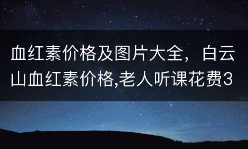 血红素价格及图片大全，白云山血红素价格,老人听课花费3900买到6瓶装