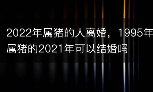 2022年属猪的人离婚，1995年属猪的2021年可以结婚吗