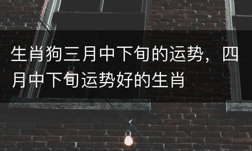 生肖狗三月中下旬的运势，四月中下旬运势好的生肖