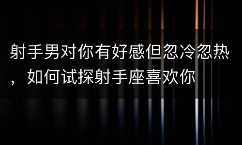 射手男对你有好感但忽冷忽热，如何试探射手座喜欢你