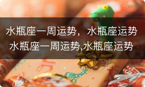 水瓶座一周运势，水瓶座运势 水瓶座一周运势,水瓶座运势怎么样