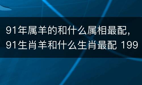 91年属羊的和什么属相最配，91生肖羊和什么生肖最配 199