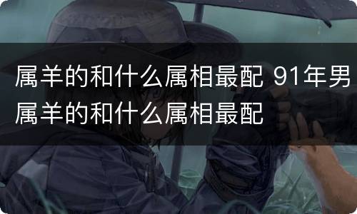 属羊的和什么属相最配 91年男属羊的和什么属相最配